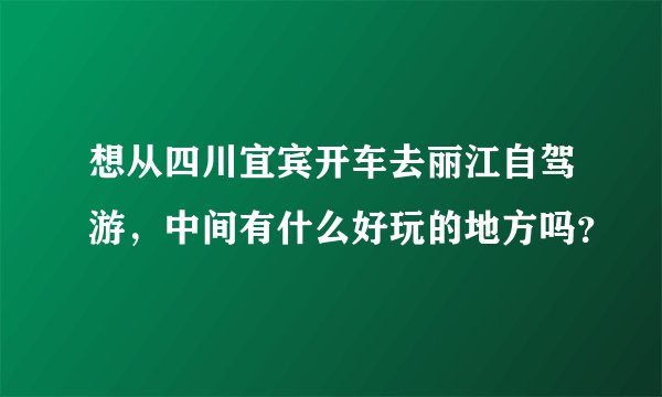 想从四川宜宾开车去丽江自驾游，中间有什么好玩的地方吗？