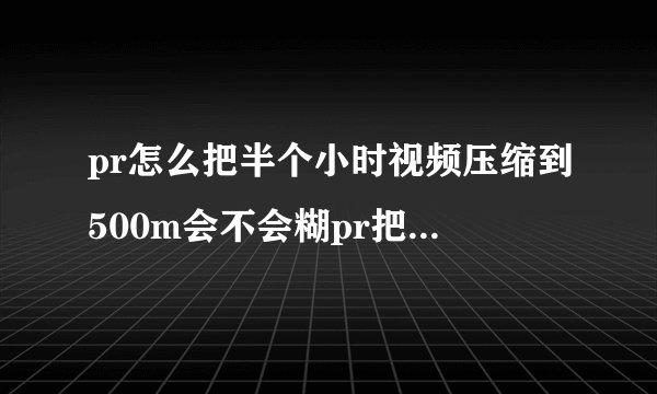 pr怎么把半个小时视频压缩到500m会不会糊pr把视频压缩到100m以内