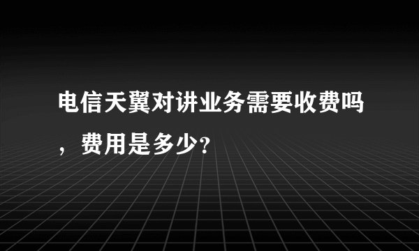 电信天翼对讲业务需要收费吗，费用是多少？