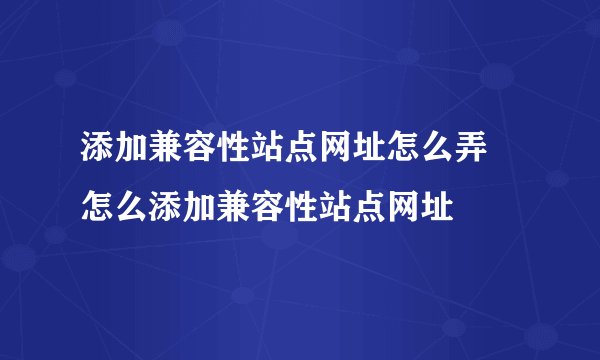 添加兼容性站点网址怎么弄 怎么添加兼容性站点网址
