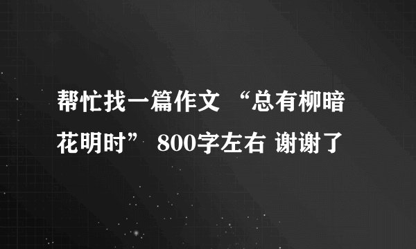 帮忙找一篇作文 “总有柳暗花明时” 800字左右 谢谢了