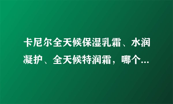 卡尼尔全天候保湿乳霜、水润凝护、全天候特润霜，哪个保湿效果更好？适合中性偏干的皮肤使用呢？