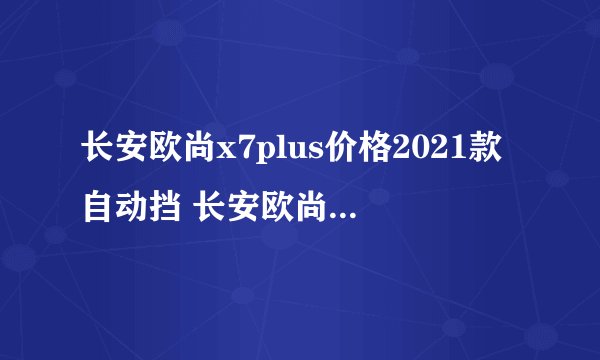 长安欧尚x7plus价格2021款自动挡 长安欧尚x7自动挡落地价 大概10.84万元起