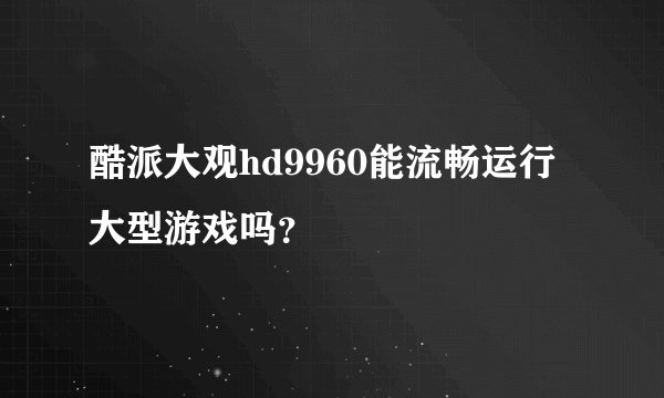 酷派大观hd9960能流畅运行大型游戏吗？