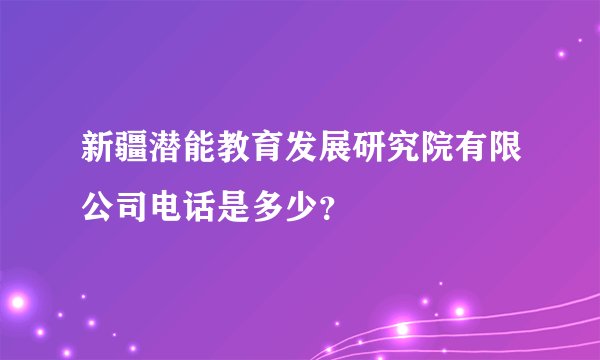 新疆潜能教育发展研究院有限公司电话是多少？