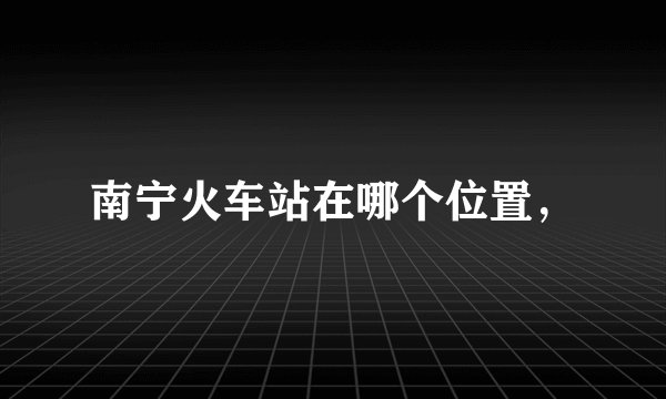 南宁火车站在哪个位置，