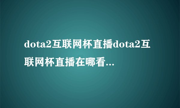 dota2互联网杯直播dota2互联网杯直播在哪看互联网邀请赛赛程赛制一览