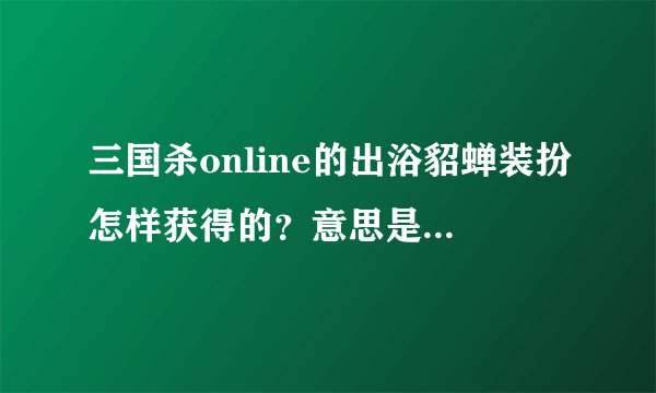 三国杀online的出浴貂蝉装扮怎样获得的？意思是玩家在等待游戏开始的时候显示的人物装扮是出浴貂蝉。