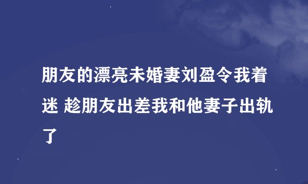 朋友的漂亮未婚妻刘盈令我着迷 趁朋友出差我和他妻子出轨了