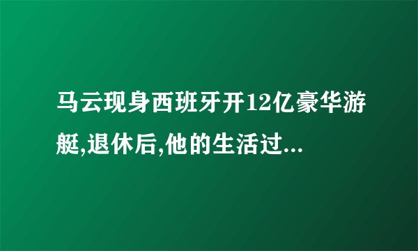 马云现身西班牙开12亿豪华游艇,退休后,他的生活过的怎么样?