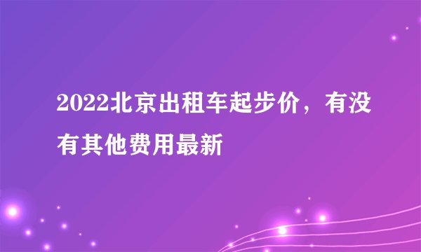 2022北京出租车起步价，有没有其他费用最新