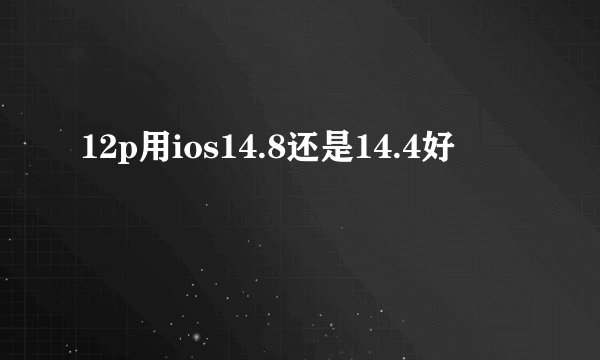12p用ios14.8还是14.4好