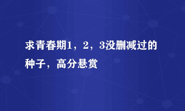 求青春期1，2，3没删减过的种子，高分悬赏