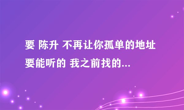要 陈升 不再让你孤单的地址 要能听的 我之前找的都不能听 不知道什么原因
