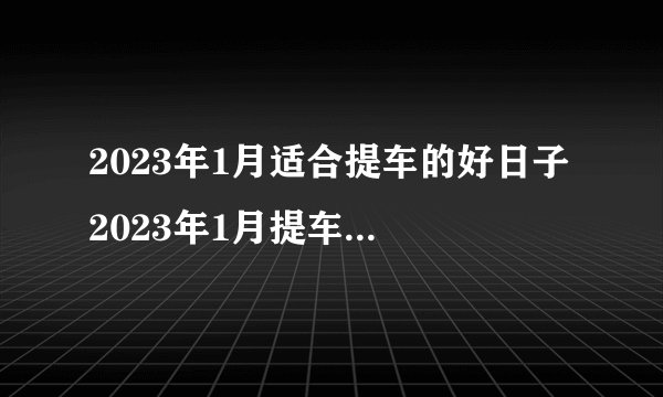 2023年1月适合提车的好日子 2023年1月提车黄道吉日查询 　　