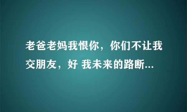 老爸老妈我恨你，你们不让我交朋友，好 我未来的路断了，我恨爸妈