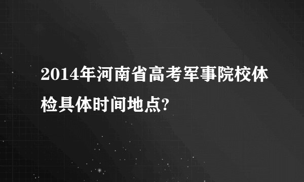 2014年河南省高考军事院校体检具体时间地点?