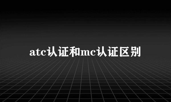atc认证和mc认证区别