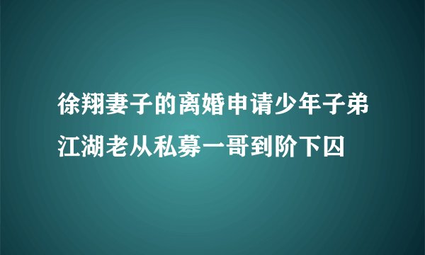 徐翔妻子的离婚申请少年子弟江湖老从私募一哥到阶下囚