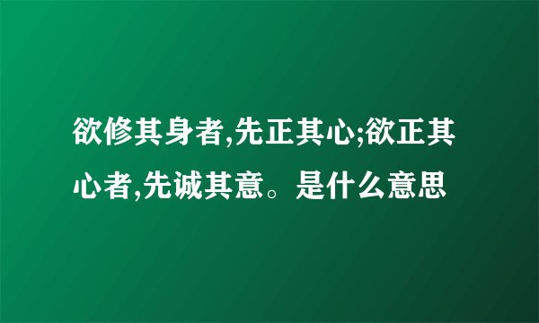 欲修其身者,先正其心;欲正其心者,先诚其意。是什么意思