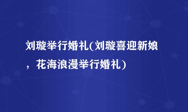 刘璇举行婚礼(刘璇喜迎新娘,花海浪漫举行婚礼)