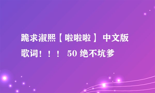 跪求淑熙【啦啦啦】 中文版歌词！！！ 50 绝不坑爹