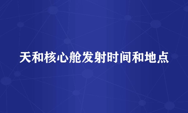 天和核心舱发射时间和地点