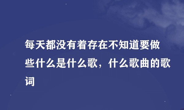 每天都没有着存在不知道要做些什么是什么歌，什么歌曲的歌词