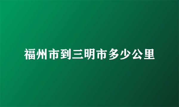 福州市到三明市多少公里