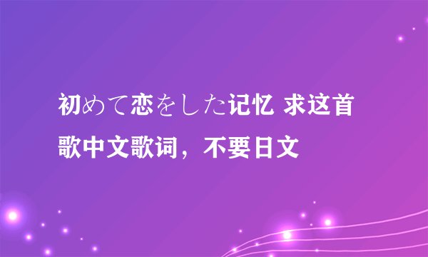 初めて恋をした记忆 求这首歌中文歌词，不要日文