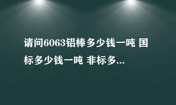 请问6063铝棒多少钱一吨 国标多少钱一吨 非标多少钱一吨？在哪可以卖的到？