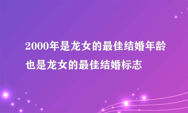 2000年是龙女的最佳结婚年龄也是龙女的最佳结婚标志