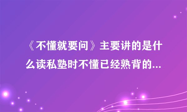《不懂就要问》主要讲的是什么读私塾时不懂已经熟背的文章的意思，不怕批评勇敢什么的故事？