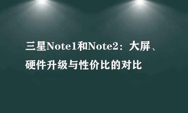 三星Note1和Note2：大屏、硬件升级与性价比的对比