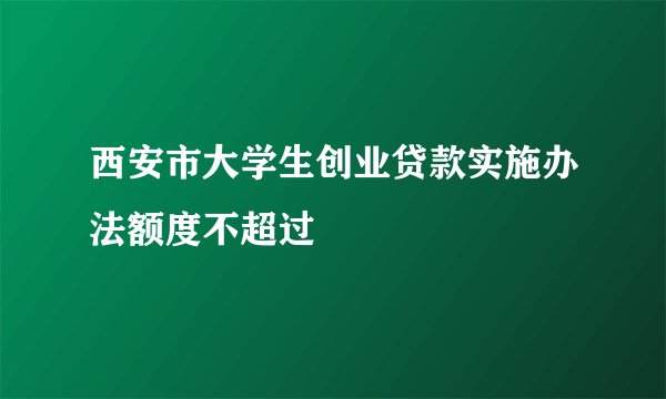 西安市大学生创业贷款实施办法额度不超过