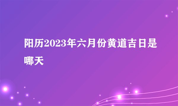 阳历2023年六月份黄道吉日是哪天
