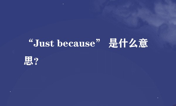 “Just because” 是什么意思?