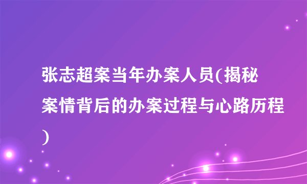 张志超案当年办案人员(揭秘案情背后的办案过程与心路历程)