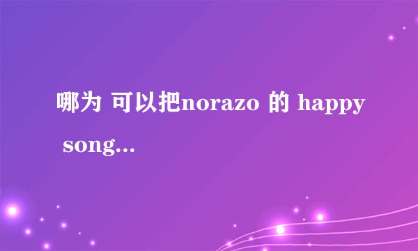 哪为 可以把norazo 的 happy song  歌词给我下~~急用~~最好用汉语把读音给出`~`好的加分