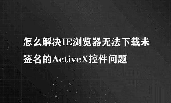 怎么解决IE浏览器无法下载未签名的ActiveX控件问题