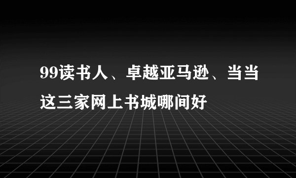 99读书人、卓越亚马逊、当当这三家网上书城哪间好