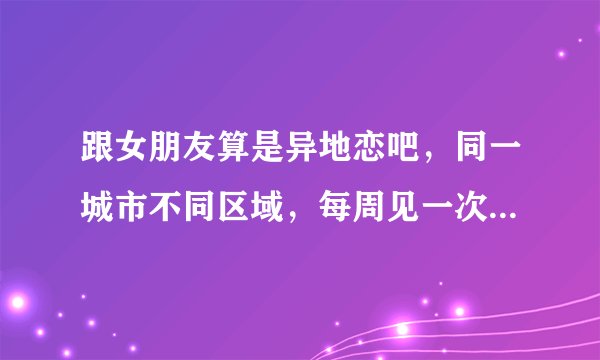 跟女朋友算是异地恋吧，同一城市不同区域，每周见一次面，平时打电话不知道该说什么，经常没话说