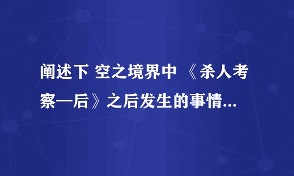 阐述下 空之境界中 《杀人考察—后》之后发生的事情， 详细点 谢谢