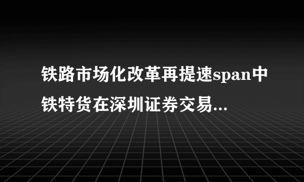 铁路市场化改革再提速span中铁特货在深圳证券交易所主板挂牌上市span