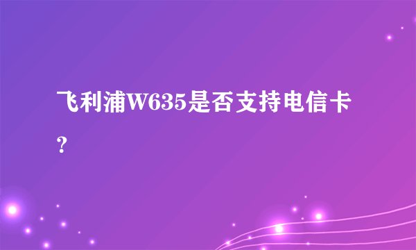 飞利浦W635是否支持电信卡？