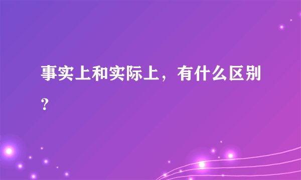 事实上和实际上，有什么区别？
