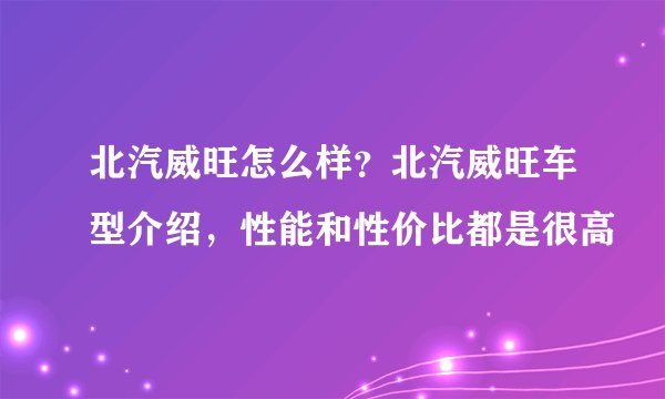 北汽威旺怎么样？北汽威旺车型介绍，性能和性价比都是很高