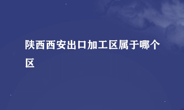 陕西西安出口加工区属于哪个区