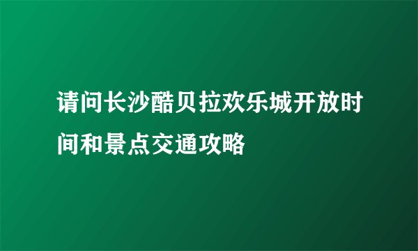 请问长沙酷贝拉欢乐城开放时间和景点交通攻略