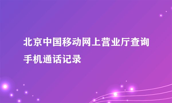 北京中国移动网上营业厅查询手机通话记录